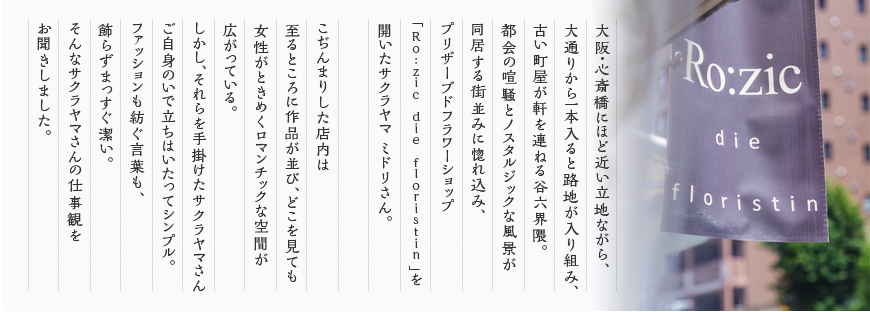 大阪・心斎橋にほど近い立地ながら、大通りから一本入ると路地が入り組み、古い町屋が軒を連ねる谷六界隈。都会の喧騒とノスタルジックな風景が同居する街並みに惚れ込み、プリザーブドフラワーショップ「Ro:zic die floristin」を開いたサクラヤマ ミドリさん。こぢんまりした店内は至るところに作品が並び、どこを見ても女性がときめくロマンチックな空間が広がっている。しかし、それらを手掛けたサクラヤマさんご自身のいで立ちはいたってシンプル。ファッションも紡ぐ言葉も、飾らずまっすぐ潔い。そんなサクラヤマさんの仕事観をお聞きしました。