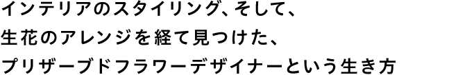 インテリアのスタイリング、そして、生花のアレンジを経て見つけた、プリザーブドフラワーデザイナーという生き方