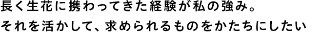 長く生花に携わってきた経験が私の強み。それを活かして、求められるものをかたちにしたい