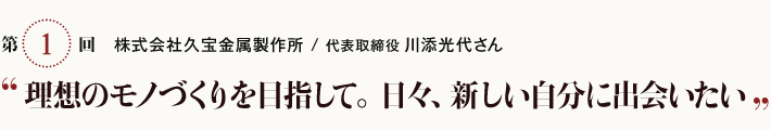 第1回　株式会社 久宝金属製作所／代表取締役 川添光代さん”理想のモノづくりを目指して。日々、新しい自分に出会いたい”