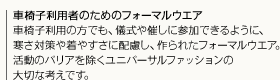 車椅子利用者のためのフォーマルウエア車椅子利用の方でも、儀式や催しに参加できるように、寒さ対策や着やすさに配慮し、作られたフォーマルウエア。活動のバリアを除くユニバーサルファッションの大切な考えです。