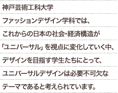 神戸芸術工科大学ファッションデザイン学科では、これからの日本の社会･経済構造が「ユニバーサル」を視点に変化していく中、デザインを目指す学生たちにとって、ユニバーサルデザインは必要不可欠なテーマであると考えられています。