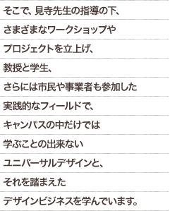 そこで、見寺先生の指導の下、さまざまなワークショップやプロジェクトを立上げ、教授と学生、さらには市民や事業者も参加した実践的なフィールドで、キャンパスの中だけでは学ぶことの出来ないユニバーサルデザインと、それを踏まえたデザインビジネスを学んでいます。