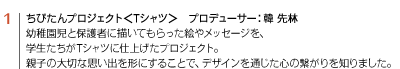 1 ちびたんプロジェクト＜Tシャツ＞　プロデューサー：韓 先林　幼稚園児と保護者に描いてもらった絵やメッセージを、学生たちがTシャツに仕上げたプロジェクト。親子の大切な思い出を形にすることで、デザインを通じた心の繋がりを知りました。