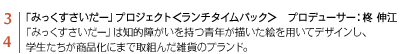 3 4 「みっくすさいだー」プロジェクト＜ランチタイムバック＞　プロデューサー：柊 伸江　「みっくすさいだー」は知的障がいを持つ青年が描いた絵を用いてデザインし、学生たちが商品化にまで取組んだ雑貨のブランド。