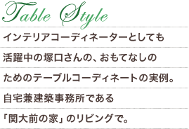 Table Style　インテリアコーディネーターとしても活躍中の塚口さんの、おもてなしのためのテーブルコーディネートの実例。自宅兼建築事務所である「関大前の家」のリビングで。