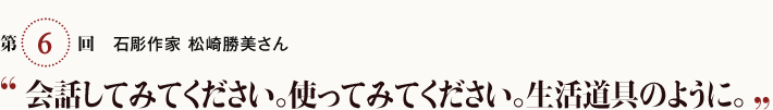 第6回 石彫作家 松崎勝美さん「会話してみてください。使ってみてください。生活道具のように。」