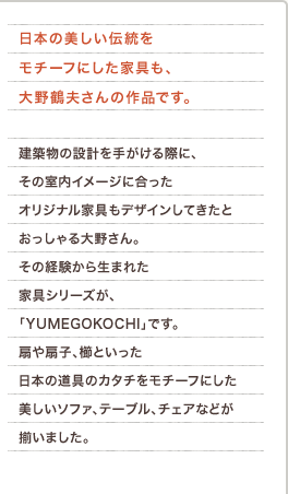 日本の美しい伝統をモチーフにした家具も、大野鶴夫さんの作品です。建築物の設計を手がける際に、その室内イメージに合ったオリジナル家具もデザインしてきたとおっしゃる大野さん。その経験から生まれた家具シリーズが、「YUMEGOKOCHI」です。扇や扇子、櫛といった日本の道具のカタチをモチーフにした美しいソファ、テーブル、チェアなどが揃いました。