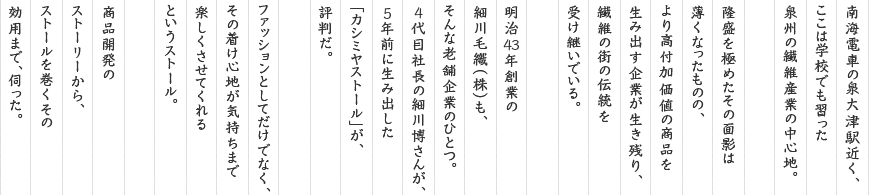 南海電車の泉大津駅近く、ここは学校でも習った泉州の繊維産業の中心地。隆盛を極めたその面影は薄くなったものの、より高付加価値の商品を生み出す企業が生き残り、繊維の街の伝統を受け継いでいる。明治43年創業の細川毛織(株)も、そんな老舗企業のひとつ。4代目社長の細川博さんが、5年前に生み出した「カシミヤストール」が、評判だ。ファッションとしてだけでなく、その着け心地が気持ちまで楽しくさせてくれるというストール。商品開発のストーリーから、ストールを巻くその効用まで、伺った。