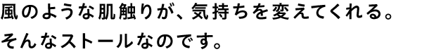 風のような肌触りが、気持ちを変えてくれる。そんなストールなのです。