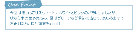 One Point! 今回は思いっきりスウィートにホワイトとピンクのバラにしましたが、秋なら木の葉や実もの、夏はグリーンなど季節に応じて、楽しめます！お正月なら、松や南天もgood！