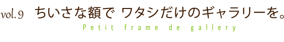 vol.9 ちいさな額で ワタシだけのギャラリーを。