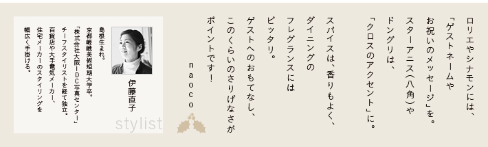 ロリエやシナモンには、「ゲストネームやお祝いのメッセージ」を。スターアニス（八角）やドングリは、「クロスのアクセント」に。スパイスは、香りもよく、ダイニングのフレグランスにはピッタリ。ゲストへのおもてなし、このくらいのさりげなさがポイントです！naoco