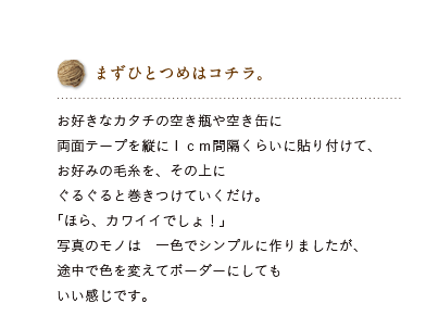 まずひとつめはコチラ。お好きなカタチの空き瓶や空き缶に両面テープを縦に1cm間隔くらいに貼り付けて、お好みの毛糸を、その上にぐるぐると巻きつけていくだけ。「ほら、カワイイでしょ！」