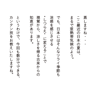 蒸しますね・・・ここ最近の日本の夏は、まるで亜熱帯気候のよう。でも、日本にはそんなツライ季節も涼感を感じさせるしつらえに変えることで視覚から、涼しさを得る古来からの知恵があります。というわけで、今回も数分でできる、カンタン技をお教えいたしますね。