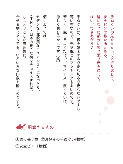 手ぬぐいの先を5cmほど折り返して、安全ピンで数か所とめる。輪になった部分に突っ張り棒を通して、はい、できあがり♪手ぬぐいは、縁を始末する必要も切る必要もないですし、薄い布なので、光や風とのマッチングもよいのです。軽～く、風にそよぐだけで、マイナス1度くらいは、涼しく感じるかもです（笑）柄によっては、モダンな北欧風なニュアンスになったり、THE・日本の夏な柄をチョイスすれば、しっとりとした雰囲気に。合せる柄によっても、いろいろな印象を愉しめますよ。