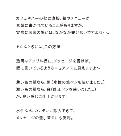 カフェやバーの壁に直接、絵やメニューが素敵に書かれていることがありますが、実際にお家の壁には、なかなか書けないですよね・・。そんなときには、この方法！透明なアクリル板に、メッセージを書けば、壁に書いているようなニュアンスに見えますよ～薄い色の壁なら、黒（水性の筆ペンを使いました。）濃い色の壁なら、白（修正ペンを使いました。）が、良い感じに仕上がります。水性なら、カンタンに除去できて、メッセージの差し替えにも便利。