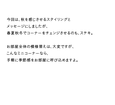 今回は、秋を感じさせるスタイリングとメッセージにしましたが、春夏秋冬でコーナーをチェンジさせるのも、ステキ。お部屋全体の模様替えは、大変ですが、こんなミニコーナーなら、手軽に季節感をお部屋に呼び込めますよ。