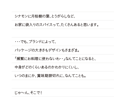 シナモンに月桂樹の葉、とうがらしなど、お家に袋入りのスパイスって、たくさんあると思います。・・・でも、ブランドによって、パッケージの大きさもデザインもさまざま。「頻繁にお料理に使わないわ・・」なんてことになると、中身がどのくらいあるのかわかりにくいし、いつのまにか、賞味期限切れに、なんてことも。じゃ～ん、そこで！