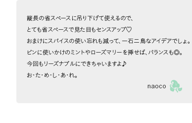 縦長の省スペースに吊り下げて使えるので、とても省スペースで見た目もセンスアップ! おまけにスパイスの使い忘れも減って、一石二鳥なアイデアでしょ。ビンに使いかけのミントやローズマリーを挿せば、バランスも◎。今回もリーズナブルにできちゃいますよ♪ お・た・め・し・あ・れ。