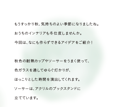 もうすっかり秋、気持ちのよい季節になりましたね。まだ夏の気配が見え隠れするおうちのインテリアも冬仕度しませんか。今回は、なにも作らずできるアイデアをご紹介！秋色の耐熱カップやソーサーをうまく使って、色ガラスを通してゆらぐ灯かりが、ほっこりとした時間を演出してくれます。ソーサーは、アクリルのブックスタンドに立てています。