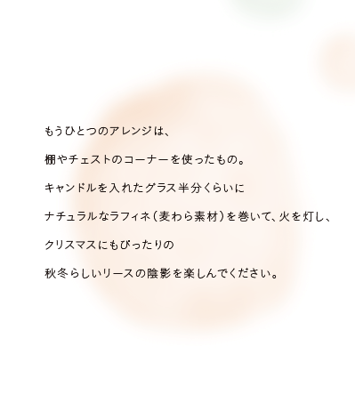 もうひとつのアレンジは、棚やチェストのコーナーを使ったもの。キャンドルを入れたグラス半分くらいにナチュラルなラフィネ（麦わら素材）を巻いて、火を灯し、クリスマスにもぴったりの秋冬らしいリースの陰影を楽しんでください。