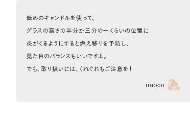 低めのキャンドルを使って、グラスの高さの半分か三分の一くらいの位置に炎がくるようにすると燃え移りを予防し、見た目のバランスもいいですよ。でも、取り扱いには、くれぐれもご注意を！naoco