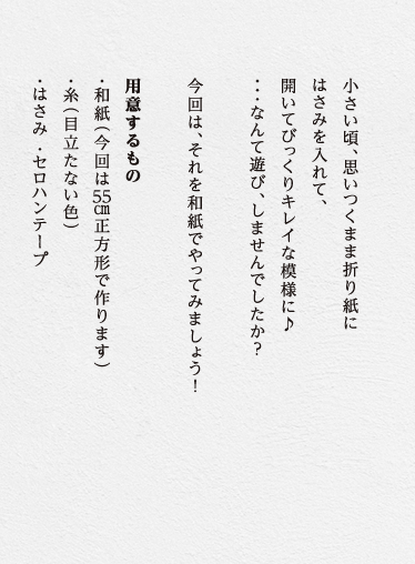 小さい頃、思いつくまま折り紙にはさみを入れて、開いてびっくりキレイな模様に♪・・・なんて遊びしませんでしたか？　今回は、それを和紙でやってみましょう！用意するもの・和紙 (今回は55cm正方形で作ります)・糸 (目立たない色)・はさみ・セロハンテープ