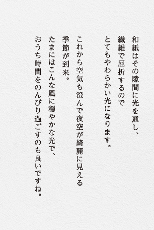 和紙はその隙間に光を通し、繊維で屈折するのでとてもやわらかい光になります。これから空気も澄んで夜空が綺麗に見える季節が到来。たまにはこんな風に穏やかな光で、おうち時間をのんびり過ごすのも良いですね。