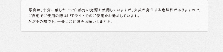 写真は、十分に離した上で白熱灯の光源を使用していますが、火災が発生する危険性がありますので、ご自宅でご使用の際はLEDライトでのご使用をお勧めしています。ただその際でも、十分にご注意をお願いしますネ。