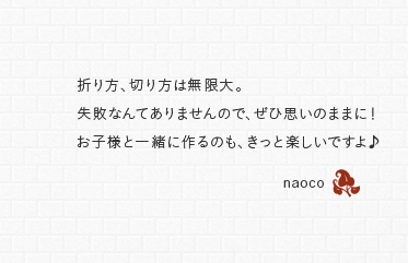 折り方、切り方は無限大。失敗なんてありませんので、ぜひ思いのままに！お子様と一緒に作るのも、きっと楽しいですよ♪　naoco