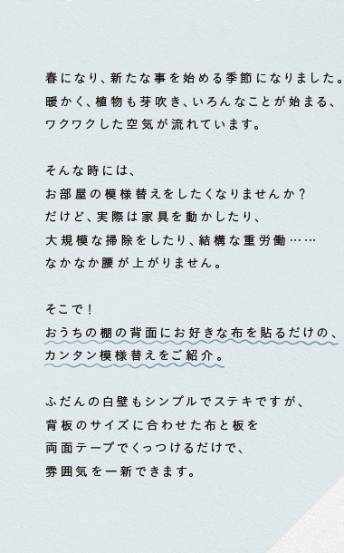 おうちの棚の背面にお好きな布を貼るだけの、カンタン模様替えをご紹介。ふだんの白壁もシンプルでステキですが、背板のサイズに合わせた布と板を両面テープでくっつけるだけで、雰囲気を一新できます。


