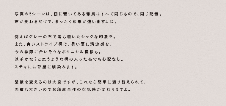 写真の5シーンは、棚に置いてある雑貨はすべて同じもので、同じ配置。布が変わるだけで、まったく印象が違いますよね。壁紙を変えるのは大変ですが、これなら簡単に張り替えられて、面積も大きいのでお部屋全体の空気感が変わりますよ。