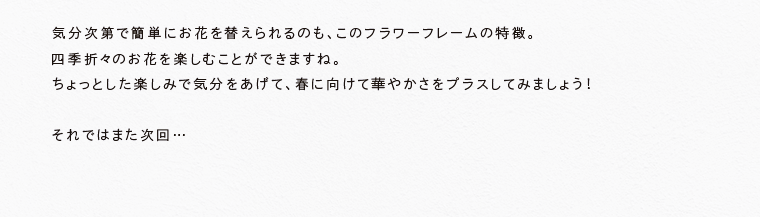 気分次第で簡単にお花を替えられるのも、このフラワーフレームの特徴。
四季折々のお花を楽しむことができますね。ちょっとした楽しみで気分をあげて、春に向けて華やかさをプラスしてみましょう！それではまた次回…